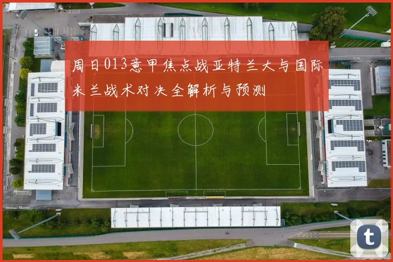 周日013意甲焦点战亚特兰大与国际米兰战术对决全解析与预测