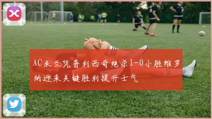 AC米兰凭普利西奇绝杀1-0小胜维罗纳迎来关键胜利提升士气