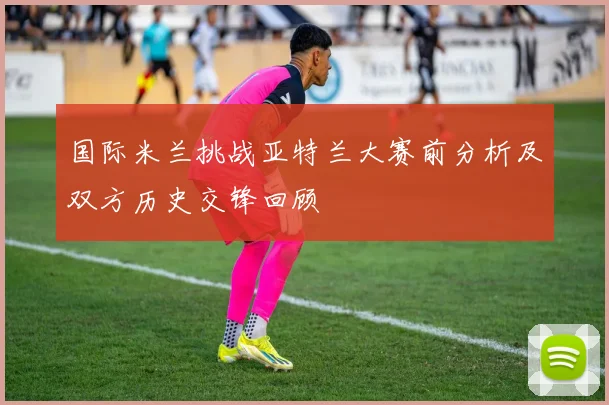 国际米兰挑战亚特兰大赛前分析及双方历史交锋回顾